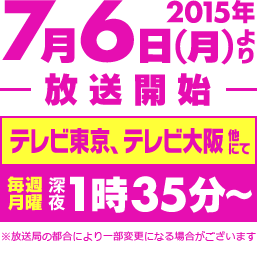 2015年7月6日(月)より放送開始!! テレビ東京、テレビ大阪 他にて 毎週月曜 深夜1時35分～ ※放送局の都合により一部変更になる場合がございます